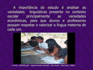 A importância do estudo é analisar as variedades  linguísticas presente no contexto escolar principalmente as variedades econômicas, para que alunos e professores possam respeitar e valorizar a língua materna de cada um. ( Fonte: 1383983.pdf – Adode Reader Acrobat – Document ; São Paulo, 2008 ) 