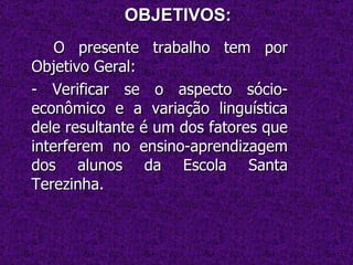 OBJETIVOS: O presente trabalho tem por Objetivo Geral: - Verificar se o aspecto sócio-econômico e a variação linguística dele resultante é um dos fatores que interferem no ensino-aprendizagem dos alunos da Escola Santa Terezinha. 