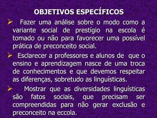 OBJETIVOS ESPECÍFICOS Fazer uma análise sobre o modo como a variante social de prestígio na escola é tomado ou não para favorecer uma possível prática de preconceito social. Esclarecer a professores e alunos de  que o ensino e aprendizagem nasce de uma troca de conhecimentos e que devemos respeitar as diferenças, sobretudo as linguísticas. Mostrar que as diversidades linguísticas são fatos sociais, que precisam ser compreendidas para não gerar exclusão e preconceito na eccola. 