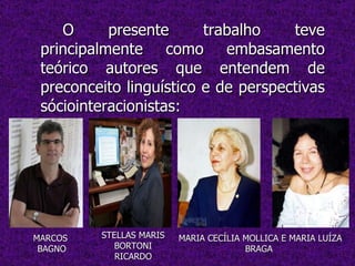 O presente trabalho teve principalmente como embasamento teórico autores que entendem de preconceito linguístico e de perspectivas sóciointeracionistas: STELLAS MARIS BORTONI RICARDO MARIA CECÍLIA MOLLICA E MARIA LUÍZA BRAGA  MARCOS  BAGNO 