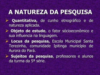 A NATUREZA DA PESQUISA Quantitativa,  de cunho etnográfico e de natureza aplicada. Objeto de estudo , o fator sócioeconômico e sua influencia na linguagem. Locus da pesquisa,  Escola Municipal Santa Terezinha, comunidade Ipitinga município de Aurora do Pará. Sujeitos da pesquisa , professores e alunos da turma da 5ª série. 