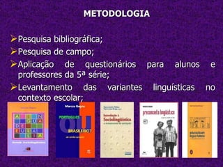 METODOLOGIA Pesquisa bibliográfica; Pesquisa de campo; Aplicação de questionários para alunos e professores da 5ª série; Levantamento das variantes linguísticas no contexto escolar; 
