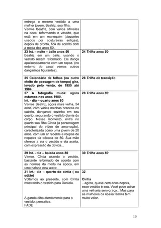 entrega o mesmo vestido a uma
mulher jovem, Beatriz, sua filha.
Vemos Beatriz, com vários alfinetes
na boca, reformando o vestido, que
está em um manequim (daqueles
usados por costureiras antigas),
depois de pronto, fica de acordo com
a moda dos anos 50.
23 Int. – noite – baile anos 50      24 Trilha anos 50
Beatriz em um baile, usando o
vestido recém reformado. Ela dança
apaixonadamente com um rapaz. (no
entorno do casal vemos outros
dançarinos figurantes).

25 Calendário de folhas (ou outro 26 Trilha de transição
efeito de passagem de tempo) gira,
levado pelo vento, de 1950 até
1984.
27 A fotografia muda: agora 28 Trilha anos 80
estamos nos anos 1980.
Int. - dia – quarto anos 80
Vemos Beatriz, agora mais velha, 54
anos, com várias mechas brancas no
cabelo, dançando sozinha em seu
quarto, segurando o vestido diante do
corpo. Nesse momento, entra no
quarto sua filha Cíntia (a personagem
principal do vídeo de amarração),
caracterizada como uma jovem de 20
anos, com um ar rebelde e roupas de
roqueira da década de 80. Sua mãe
oferece a ela o vestido e ela aceita,
com expressão de dúvida...

29 Int. - dia – balada anos 80         30 Trilha anos 80
Vemos Cíntia usando o vestido,
bastante reformado de acordo com
as normas da moda na época, em
uma balada new wave.
31 Int.- dia – quarto do cíntia ( ou   32
sótão)
Voltamos ao presente, com Cíntia       Cíntia
mostrando o vestido para Daniela.      ...agora, quase cem anos depois,
                                       esse vestido é seu. Você pode achar
                                       uma velharia sem-graça... Mas para
                                       as mulheres da nossa família tem
A garota olha atentamente para o       muito valor.
vestido, pensativa.
FADE


                                                                        10
 