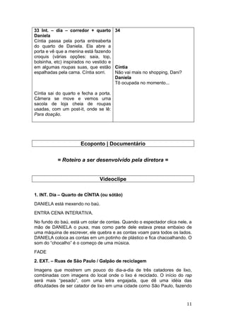 33 Int. – dia – corredor + quarto 34
Daniela
Cíntia passa pela porta entreaberta
do quarto de Daniela. Ela abre a
porta e vê que a menina está fazendo
croquis (várias opções: saia, top,
bolsinha, etc) inspirados no vestido e
em algumas roupas suas, que estão Cíntia
espalhadas pela cama. Cíntia sorri.    Não vai mais no shopping, Dani?
                                       Daniela
                                       Tô ocupada no momento...

Cíntia sai do quarto e fecha a porta.
Câmera se move e vemos uma
sacola de loja cheia de roupas
usadas, com um post-it, onde se lê:
Para doação.




                      Ecoponto | Documentário


           = Roteiro a ser desenvolvido pela diretora =


                               Videoclipe

1. INT. Dia – Quarto de CÍNTIA (ou sótão)
DANIELA está mexendo no baú.
ENTRA CENA INTERATIVA.
No fundo do baú, está um colar de contas. Quando o espectador clica nele, a
mão de DANIELA o puxa, mas como parte dele estava presa embaixo de
uma máquina de escrever, ele quebra e as contas voam para todos os lados.
DANIELA coloca as contas em um potinho de plástico e fica chacoalhando. O
som do “chocalho” é o começo de uma música.
FADE
2. EXT. – Ruas de São Paulo / Galpão de reciclagem
Imagens que mostrem um pouco do dia-a-dia de três catadores de lixo,
combinadas com imagens do local onde o lixo é reciclado. O início do rap
será mais “pesado”, com uma letra engajada, que dê uma idéia das
dificuldades de ser catador de lixo em uma cidade como São Paulo, fazendo


                                                                         11
 