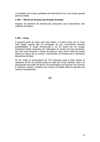 um paralelo com a baixa qualidade do tratamento do lixo, que invadiu grande
parte da cidade.
3. INT. – Oficina do Arrasta-Lata (Projeto Arrastão)
Imagens de membros do Arrasta-Lata produzindo seus instrumentos com
materiais reciclados.




3. INT. – Festa
A segunda parte do vídeo será mais festiva. A música entra em um ritmo
mais alegre quando fala de reciclagem do lixo, enumerando diversas
possibilidades. O Grupo Arrasta-Lata e um DJ tocam em um lounge,
parodiando festas presentes em videoclipes do cenário hip hop americano,
que são muito luxuosas e cheias de glamour. Aqui, tudo é feito de sucata:
desde as roupas até os móveis, instrumentos do Arrasta-Lata e elementos
decorativos da festa.
No fim, todos os personagens do TCC aparecem para a festa: desde os
catadores de lixo da primeira parte do vídeo até Cíntia, Daniela, Caio e os
participantes dos bailes de época. Os personagens se misturam com homens
e mulheres clubbers, vestidos com roupas de balada feitas de garrafas pet
verdes e transparentes.



                                   /////




                                                                        12
 