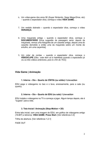 6. Um vídeo-game dos anos 90 (Super Nintendo, Sega Mega-Drive, etc)
      – quando o espectador clica, começa o vídeo VIDA GAME;


   7. Um vestido dobrado – quando o espectador clica, começa o vídeo
      HERANÇA;


   8. Uma maçaneta antiga – quando o espectador clica, começa o
      DOCUMENTÁRIO [Uma sugestão de passagem seria: depois da
      maçaneta, vemos uma fotografia de um casarão antigo, depois uma do
      casarão demolido e então uma da maçaneta sobre um monte de
      entulho, em uma caçamba];


   9. Um colar de contas – quando o espectador clica, começa o
      VÍDEOCLIPE [Obs.: este item só é habilitado quando o espectador já
      viu os três vídeos anteriores, pois é o fim do TCC].




Vida Game | Animação


       1. Interna – Dia – Quarto de CÍNTIA (ou sótão) / Live-action
EDU pega o videogame no baú e o leva, ansiosamente, para a sala (ou
quarto).


       2. Interna – Dia – Quarto de EDU (ou sala) / Live-action
EDU instala o videogame na TV e começa a jogar. Algum tempo depois, ele é
“sugado” para a tela.


       3. Tela Inicial / Animação (Stop-Motion + 2D)
Entra tela inicial, com uma imagem de EDU, em gráfico de videogame antigo
(16-BIT) e letreiros: VIDA GAME; Press Start. [Ver referência 3.3]
Trilha de abertura. [Ver referência 1.2.1]
FADE OUT




                                                                       2
 