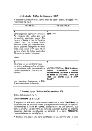 4. Introdução / Gráfico de videogame 16-BIT
A tela será dividida em duas: Acima, a tela de “ação”; abaixo, “diálogos”. [Ver
referências 2.2 e 2.4]

             Tela AÇÃO                             Tela DIÁLOGOS


1.                                  1.
EDU reaparece, agora em animação. EDU - ???
As imagens são vistas por uma
perspectiva overhead, como The
Legend of Zelda: A Link to The Past
(SNES, 1991). O primeiro cenário
lembra o quarto (ou sala) onde EDU
estava jogando videogame. No local
onde antes estava a TV, agora há um
buraco, cheio de tijolos quebrados.
Ele caminha e entra no buraco.

FADE

2.                                       2.
Ele chega em um cenário formado
por dois grandes caminhos, divididos
por paredes de tijolo, formando vários   VOZ MISTERIOSA – EDU! Cada um
caminhos paralelos, como em um           destes    CAMINHOS       contém
labirinto.                               necessidades, prazeres e deveres
                                         de todas as pessoas... Será que
                                         você está pronto para o VIDA
                                         GAME?
Luz misteriosa desaparece, e EDU
fica sozinho diante do labirinto.



       5. Começa o jogo / Animação (Stop-Motion + 2D)
Trilha: Referências 1.1 e 1.4
Entram BARRAS DE STATUS:
À esquerda da tela, estão: uma barra de moedinhas, a barra DINHEIRO (que
sobe conforme ele encontra valises que representam trabalho) e um diploma,
representando a barra ESTUDOS, acompanhado de um contador, que
começa em 0% e vai até 100% (os números aumentam quando ele encontra
pequenos diplomas semelhantes no cenário). E a barra AMBIENTE,
representada por um planeta Terra.
À direita da tela, estão: uma barra identificada por uma carinha feliz – a barra



                                                                              3
 