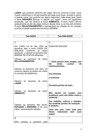 LAZER, que aumenta conforme ele “pega” itens de consumo e lazer, como
roupas, eletrônicos e comida (quando ele pega uma roupa, começa a usá-la,
e quando come, fica gordinho por alguns segundos). Mas esses itens fazem
a barra DINHEIRO diminuir, e deixam um “rastro”, como um papelzinho
amassado, que faz diminuir a barra AMBIENTE. A barra “lazer” diminui
gradualmente se ele não pega nenhum desses itens ou se fica sem dinheiro.
A barra RELACIONAMENTOS é representada por metade de um coração,
que fica completo quando ele encontra a MENINA.



              Tela AÇÃO                           Tela DIÁLOGOS


1.                                      1.
Um LIVRO cai do teto. EDU se CAIXA DE DIÁLOGO
aproxima dele e entra CAIXA DE
DIÁLOGO. Conforme as letras
aparecem, a câmera se aproxima das
BARRAS DE STATUS referentes:
Câmera se aproxima        da    barra
RELACIONAMENTOS.                        “...Você precisa fazer amigos, que
                                        lhe      darão      pontos      de
                                        relacionamentos...
Câmera se aproxima dos itens de
consumo (alguns já podem ser vistos
no começo da plataforma)            Sua diversão,
                                        e consumo
Câmera   se    aproxima   da    barra
LAZER.
                                        lhe darão pontos de lazer...

Câmera se      aproxima   da    barra
AMBIENTE.                               Mas devem ser usados com
                                        prudência, para não afetar muito o
                                        ambiente...
                                Seu trabalho, esforço e estudos,
                                lhe renderão pontos de evolução...
Câmera se aproxima das barras
                                E dinheiro...
ESTUDOS e DINHEIRO. E de uma
valise, representando trabalho. Você tem uma “vida” toda pela
                                frente. Administre bem suas
                                ações!

2.                                      2.
EDU   começa     a   caminhar   pela


                                                                         4
 