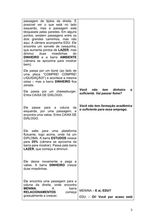 passagem de tijolos da direita. É
possível ver o que está no lado
esquerdo, mas a passagem está
bloqueada pelas paredes. Em alguns
pontos, existem passagens entre os
dois grandes caminhos, mas não
aqui. A câmera acompanha EDU. Ele
encontra um sorvete de casquinha,
que aumenta pontos de LAZER, mas
diminui    duas   moedinhas     do
DINHEIRO e a barra AMBIENTE
(câmera se aproxima para mostrar
bem).
Ele passa por um boné (ao lado de
uma placa “COMPRE! COMPRE!
LIQUIDAÇÃO!”) e acontece a mesma
coisa – mas a barra DINHEIRO fica
zerada.
                               Você     não     tem   dinheiro   o
Ele passa por um cheeseburger.
                               suficiente. Vai passar fome?
Entra CAIXA DE DIÁLOGO.


                                    Você não tem formação acadêmica
Ele passa para a coluna da
                                    o suficiente para esse emprego.
esquerda, por uma passagem, e
encontra uma valise. Entra CAIXA DE
DIÁLOGO.


Ele salta para uma plataforma
flutuante, logo acima, onde há um
DIPLOMA. A barra ESTUDOS cresce
para 25% (câmera se aproxima da
barra para mostrar). Passa pela barra
LAZER, que começa a diminuir.


Ele desce novamente e pega a
valise. A barra DINHEIRO cresce
duas moedinhas.


Ele encontra uma passagem para a
coluna da direita, onde encontra
MENINA.            A       barra
RELACIONAMENTOS          começa MENINA – E aí, EDU?
gradualmente a crescer.          EDU – Oi! Você por acaso está



                                                                  5
 