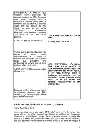 Entra EDIÇÃO DE IMAGENS que
mostram vários momentos          da
segunda tentativa do EDU. Ele passa
mais tempo pegando itens de
educação e trabalho do que itens de
consumo. Ele e a MENINA, algumas
vezes, tem que desviar de uma
roupa, ao lado de um cartaz
“OFERTA!!!”      ou    equipamento
eletrônico com letreiros luminosos
“PROMOÇÃO!!!” que está muito EDU: Parece que esse é o fim da
próximo.                            linha...
Ao fim, chegam ao fim do cenário.        MENINA: Não... Olha só!




Vemos que os pontos adquiridos nas
barras       de       status  zeram
gradativamente, e, enquanto os
números vão baixando, vão surgindo
tijolos    que      constroem    uma
continuação do cenário, que vai até o
                                      VOZ     MISTERIOSA:    Parabéns,
limite da tela e continuam.
                                      EDU... Você acabou de usar as
A LUZ MISTERIOSA aparece sobre suas habilidades para enxergar um
eles de novo.                         pouco melhor o seu futuro. Agora,
                                      é com você. Continue assim e
                                      lembre-se: no mundo real, as
                                      segundas chances são bem mais
                                      raras... E se ele entrar em
                                      colapso... Provavelmente vai ser
                                      uma vez só...


Fogos de artifício e/ou outros efeitos
semelhantes mostram que EDU
venceu o jogo. O personagem dá um
salto de comemoração.



6. Interna – Dia – Quarto de EDU (ou sala) | Live action
Trilha: Referência 1.4.2
A cena começa com a sala vazia. EDU “salta” para dentro do mundo real,
surge através de efeito especial que lembra os gráficos do videogame
(Referência: Scott Pilgrim). Um som de alguma coisa batendo na janela. Ele
vai até lá. Câmera em primeira pessoa mostra que lá fora há uma MENINA,
que joga pedrinhas no vidro para chamar sua atenção. Ele corre em direção à


                                                                         7
 