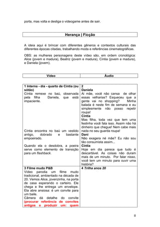 porta, mas volta e desliga o videogame antes de sair.



                            Herança | Ficção

A ideia aqui é brincar com diferentes gêneros e contextos culturais das
diferentes épocas citadas, trabalhando moda e referências cinematográficas.
OBS: as mulheres personagens deste vídeo são, em ordem cronológica:
Alice (jovem e madura), Beatriz (jovem e madura), Cíntia (jovem e madura),
e Daniela (jovem).



               Vídeo                                    Áudio


1 Interna - dia - quarto de Cíntia (ou   2
sótão)                                   Daniela
Cíntia remexe no baú, observada          Ai mãe, você não cansa de olhar
pela filha        Daniela, que está      essas velharias? Esqueceu que a
impaciente.                              gente vai no shopping?          Minha
                                         balada é neste fim de semana e eu
                                         simplesmente não posso repetir
                                         roupa!
                                         Cíntia
                                         Mas filha, toda vez que tem uma
                                         festinha você fala isso. Assim não há
                                         dinheiro que chegue! Nem cabe mais
Cíntia encontra no baú um vestido        nada no seu guarda roupa!
antigo,   dobrado    e   bastante        Dani
empoeirado.                              Não exagera né mãe? Eu não sou
                                         tão consumista assim...
Quando ela o desdobra, a poeira          Cíntia
serve como elemento de transição         Hoje em dia parece que tudo é
para um flashback.                       descartável. As coisas não duram
                                         mais de um minuto. Por falar nisso,
                                         você tem um minuto para ouvir uma
                                         história?
3 Filme mudo P&B                         4 Trilha anos 20
Vídeo parodia um filme mudo
tradicional, ambientado na década de
20. Vemos Alice, jovenzinha, na porta
de casa esperando o carteiro. Ele
chega e lhe entrega um envelope.
Ela abre ansiosa: é um convite para
um baile.
Câmera dá detalhe do convite
(procurar referência de convites
antigos e produzir um: quem


                                                                            8
 