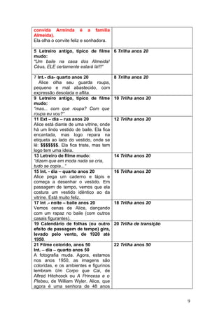 convida Arminda é a família
Almeida).
Ela olha o convite feliz e sonhadora.

5 Letreiro antigo, típico de filme 6 Trilha anos 20
mudo:
“Um baile na casa dos Almeida!
Céus, ELE certamente estará lá!!!”

7 Int.- dia- quarto anos 20              8 Trilha anos 20
   Alice olha seu guarda roupa,
pequeno e mal abastecido, com
expressão desolada e aflita.
9 Letreiro antigo, típico de filme       10 Trilha anos 20
mudo:
“mas... com que roupa? Com que
roupa eu vou?”
11 Ext – dia – rua anos 20               12 Trilha anos 20
Alice está diante de uma vitrine, onde
há um lindo vestido de baile. Ela fica
encantada, mas logo repara na
etiqueta ao lado do vestido, onde se
lê: $$$$$$$. Ela fica triste, mas tem
logo tem uma ideia.
13 Letreiro de filme mudo:               14 Trilha anos 20
“dizem que em moda nada se cria,
tudo se copia...”
15 Int. - dia – quarto anos 20           16 Trilha anos 20
Alice pega um caderno e lápis e
começa a desenhar o vestido. Em
passagem de tempo, vemos que ela
costura um vestido idêntico ao da
vitrine. Está muito feliz.
17 Int .- noite – baile anos 20          18 Trilha anos 20
Vemos cenas de Alice, dançando
com um rapaz no baile (com outros
casais figurantes).
19 Calendário de folhas (ou outro        20 Trilha de transição
efeito de passagem de tempo) gira,
levado pelo vento, de 1920 até
1950.
21 Filme colorido, anos 50               22 Trilha anos 50
Int. – dia – quarto anos 50
A fotografia muda. Agora, estamos
nos anos 1950, as imagens são
coloridas, e os ambientes e figurinos
lembram Um Corpo que Cai, de
Alfred Hitchcock ou A Princesa e o
Plebeu, de William Wyler. Alice, que
agora é uma senhora de 48 anos


                                                                  9
 