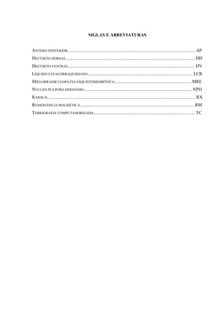 SIGLAS E ABREVIATURAS

ANTERO POSTERIOR................................................................................................................. AP
DECÚBITO DORSAL.................................................................................................................. DD
DECÚBITO VENTRAL................................................................................................................ DV
LÍQUIDO CEFALORRAQUIDIANO............................................................................................. LCR
MIELORRADICULOPATIA ESQUISTOSSOMÓTICA.................................................................... MRE
NÚCLEO PULPOSO HERNIADO................................................................................................ NPH
RAIOS-X................................................................................................................................... RX
RESSONÂNCIA MAGNÉTICA..................................................................................................... RM
TOMOGRAFIA COMPUTADORIZADA.......................................................................................... TC

 