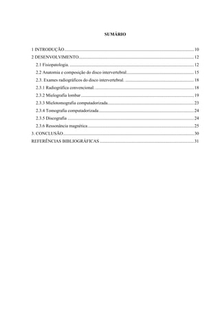 SUMÁRIO

1 INTRODUÇÃO ..................................................................................................................... 10
2 DESENVOLVIMENTO........................................................................................................ 12
2.1 Fisiopatologia. ................................................................................................................ 12
2.2 Anatomia e composição do disco intervertebral............................................................. 15
2.3. Exames radiográficos do disco intervertebral. .............................................................. 18
2.3.1 Radiográfica convencional. ......................................................................................... 18
2.3.2 Mielografia lombar ...................................................................................................... 19
2.3.3 Mielotomografia computadorizada.............................................................................. 23
2.3.4 Tomografia computadorizada ...................................................................................... 24
2.3.5 Discografia .................................................................................................................. 24
2.3.6 Ressonância magnética ................................................................................................ 25
3. CONCLUSÃO ...................................................................................................................... 30
REFERÊNCIAS BIBLIOGRÁFICAS ..................................................................................... 31

 