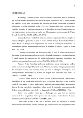 10

1 INTRODUÇÃO
A lombalgia é uma das queixas mais freqüente nos consultórios. Estudos mostraram
que 80% das pessoas apresentarão esta queixa em algum momento da vida. A grande maioria
dos pacientes evolui para a resolução dos sintomas em virtude da melhora do processo
inflamatório na região miofascial lombar. Cerca de 2% destes indivíduos complicam com
ciatalgia, em razão de transtorno degenerativo do disco intervertebral. Caracteristicamente,
este processo ocorre no homem ou na mulher sem diferenças entre sexos, em torno de 35 anos
de idade (FAÇANHA FILHO, GONZAGA, 2007).
Doenças da coluna vertebral são inúmeras, e no seu conjunto constituem situações de
incapacidade para o quotidiano de quem as possui. Entre as doenças da coluna encontram-se
hérnia discal e a doença discal degenerativa. As lesões da coluna por traumatismo são
relativamente comuns, principalmente nos casos de acidentes de trânsito e queda de altura.
(COLUNA, 2010).
O diagnóstico etiológico das lombalgias ainda é tema de inúmeros estudos na
literatura e se baseia no exame clínico ortopédico detalhado, associado a exames de imagem.
A grande maioria dos pacientes com dor lombar melhora com tratamento sintomático, não
sendo necessários diagnósticos mais precisos (MATOS e GUSMÃO, 2008).
Apenas 5 % das lombalgias podem ser creditadas a causas neurológicas, sendo a
hérnia discal responsável por 1 % destes casos. O maior problema é distinguir pacientes com
dor "benigna" daqueles que possuem doença de base ou alterações neurológicas, onde
conseqüentemente necessitarão de exames de imagem mais detalhados tais como RM
(MATOS e GUSMÃO, 2008).
Devido ao grande número de pessoas afetadas pela dor nas costas, observou-se a
necessidade de um estudo mais detalhado sobre os tipos de dores que afetam a coluna
vertebral, essas podem vir com a idade, ou com pequenas micro-lesões discais por trauma no
decorrer da vida, micro-lesões pode afetar a coluna através de intensa dor nas costas, oriundas
do disco intervertebral com micro-lesões ou degenerados (MIURA e TEIXEIRA, 1996).
Dentre esses estudos vimos que a Radiologia em geral tem se mostrado
imprescindível no diagnóstico clínico preciso, na pré-cirurgia e na localização da dor e
tratamento da hérnia de disco (MATOS e GUSMÃO, 2008).
Dentre outros exames, a RM, tem se mostrado eficaz nas indicações de mostrar
hérnia de disco intervertebral e outras patologias que requerem um exame imaginológico mais

 