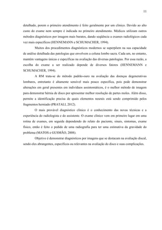 11

detalhado, porem o primeiro atendimento é feito geralmente por um clinico. Devido ao alto
custo do exame nem sempre é indicada no primeiro atendimento. Médicos utilizam outros
métodos diagnósticos por imagem mais baratos, dando seqüência a exames radiológicos cada
vez mais específicos (HENNEMANN e SCHUMACHER, 1994).
Muitos dos procedimentos diagnósticos modernos se superpõem na sua capacidade
de análise detalhada das patologias que envolvem a coluna lombo sacra. Cada um, no entanto,
mantém vantagens únicas e específicas na avaliação das diversas patologias. Por essa razão, a
escolha do exame a ser realizado depende de diversos fatores (HENNEMANN e
SCHUMACHER, 1994).
A RM trata-se do método padrão-ouro na avaliação das doenças degenerativas
lombares, entretanto é altamente sensível mais pouco específica, pois pode demonstrar
alterações em geral presentes em indivíduos assintomáticos, é o melhor método de imagem
para demonstrar hérnia de disco por apresentar melhor resolução de partes moles. Além disso,
permite a identificação precisa de quais elementos neurais está sendo comprimido pelos
fragmentos herniado (PRATALI, 2012).
O mais provável diagnóstico clínico é o conhecimento das novas técnicas e a
experiência do radiologista e do assistente. O exame clínico vem em primeiro lugar em uma
rotina de exames, em seguida dependendo do relato do paciente, sinais, sintomas, exame
físico, então é feito o pedido de uma radiografia para ter uma estimativa da gravidade do
problema (MATOS e GUSMÃO, 2008).
Objetivo é demonstrar diagnósticos por imagens que se destacam na avaliação discal,
sendo eles abrangentes, específicos ou relevantes na avaliação do disco e suas complicações.

 