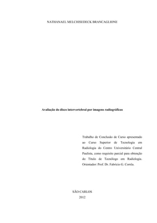 NATHANAEL MELCHISEDECK BRANCAGLIONE

Avaliação do disco intervertebral por imagens radiográficas

Trabalho de Conclusão de Curso apresentado
ao

Curso

Superior

de

Tecnologia

em

Radiologia do Centro Universitário Central
Paulista, como requisito parcial para obtenção
do Título de Tecnólogo em Radiologia.
Orientador: Prof. Dr. Fabrício G. Corrêa.

SÃO CARLOS
2012

 