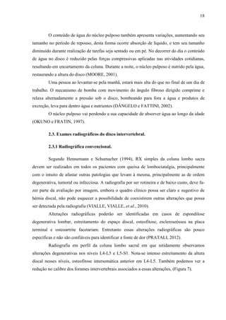 18

O conteúdo de água do núcleo pulposo também apresenta variações, aumentando seu
tamanho no período de repouso, desta forma ocorre absorção de líquido, e tem seu tamanho
diminuído durante realização de tarefas seja sentado ou em pé. No decorrer do dia o conteúdo
de água no disco é reduzido pelas forças compressivas aplicadas nas atividades cotidianas,
resultando em encurtamento da coluna. Durante a noite, o núcleo pulposo é nutrido pela água,
restaurando a altura do disco (MOORE, 2001).
Uma pessoa ao levantar-se pela manhã, estará mais alta do que no final de um dia de
trabalho. O mecanismo de bomba com movimento do ângulo fibroso dirigido comprime e
relaxa alternadamente a pressão sob o disco, bombeando para fora a água e produtos de
excreção, leva para dentro água e nutrientes (DÂNGELO e FATTINI, 2002).
O núcleo pulposo vai perdendo a sua capacidade de absorver água ao longo da idade
(OKUNO e FRATIN, 1997).
2.3. Exames radiográficos do disco intervertebral.
2.3.1 Radiográfica convencional.
Segundo Hennemann e Schumacher (1994), RX simples da coluna lombo sacra
devem ser realizados em todos os pacientes com queixa de lombociatalgia, principalmente
com o intuito de afastar outras patologias que levam à mesma, principalmente as de ordem
degenerativa, tumoral ou infecciosa. A radiografia por ser rotineira e de baixo custo, deve fazer parte da avaliação por imagem, embora o quadro clínico possa ser claro e sugestivo de
hérnia discal, não pode esquecer a possibilidade de coexistirem outras alterações que possa
ser detectada pela radiografia (VIALLE, VIALLE, et al., 2010).
Alterações radiográficas poderão ser identificadas em casos de espondilose
degenerativa lombar, estreitamento do espaço discal, osteofitose, escleroseóssea na placa
terminal e osteoartrite facetariam. Entretanto essas alterações radiográficas são pouco
específicas e não são confiáveis para identificar a fonte de dor (PRATALI, 2012).
Radiografia em perfil da coluna lombo sacral em que nitidamente observamos
alterações degenerativas nos níveis L4-L5 e L5-S1. Nota-se intenso estreitamento da altura
discal nesses níveis, osteofitose intersomática anterior em L4-L5. Também podemos ver a
redução no calibre dos forames intervertebrais associados a essas alterações, (Figura 7).

 
