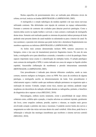 22

Rotina específica de posicionamento deve ser realizada para diferentes níveis da
coluna, cervical, torácica ou lombar (BONTRAGER e LAMPIGNANO, 2005).
A mielografia é o estudo radiológico da medula espinhal e de suas raízes nervosas
utilizando contraste. São delimitadas com injeção de contraste no espaço subaracnóideo.
Formato e contorno do contraste são avaliados para detectar possíveis patologias. Como a
maioria delas ocorre na região lombar e cervical, o mais comum a realização de mielografia
destas áreas. Somente será realizada quando os sintomas do paciente indicar presença de lesão
podendo estar presente dentro do canal medular ou salientando-se para o interior do canal. Se
isso acontecer, o paciente terá sintomas que pode incluir dor e dormência freqüentemente nos
membros superiores ou inferiores (BONTRAGER e LAMPIGNANO, 2005).
As lesões mais comuns demonstradas incluem NPH, tumores cancerosos ou
benignos, cistos e (no caso de traumatismo) possíveis fragmentos ósseos. No caso de uma
lesão, a mielografia serve para identificar a extensão, o tamanho e o nível da patologia. Outro
aspecto importante nesse exame é a identificação de múltiplas lesões. O achado patológico
mais comum da mielografia é NPH, é contra indicado nos casos de sangue no líquido cérebro
espinhal, Aracnoidite (inflamação da membrana) e pressão intracraniana aumentada
(BONTRAGER e LAMPIGNANO, 2005).
Este procedimento é indicado para detectar diferentes condições, sendo as mais
comuns, tumores malignos ou benignos, cistos ou NPH. Nos casos da existência de alguma
patologia, a mielografia auxilia no dimensionamento da lesão. Este procedimento é
relativamente seguro e indolor sendo que nenhuma radiação permanece no organismo após a
realização do mesmo. Contudo, sempre existe risco, mesmo que mínimo, podendo surgir
neoplasias em decorrência da radiação utilizada durante as radiografias, portanto, o benefício
do diagnóstico deve superar o risco (MELDAU, 2010).
Desvantagens, embora ocorra raramente, existe a possibilidade de surgir efeitos
colaterais como, cefaléia após a punção, e reações adversas ao contraste injetado, geralmente
são leves, como erupções cutâneas, prurido, espirros e náuseas, as reações mais graves
envolvendo coração e pulmões são raras e incomuns. E poderão ocorrer lesões dos nervos e
sangramento ao redor das raízes nervosas dentro do canal vertebral. Além disso, pode haver a
inflamação e infecção das meninges (membranas que recobrem o sistema nervoso central)
(MELDAU, 2010).

 
