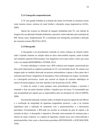 24

2.3.4 Tomografia computadorizada
A TC tem grande utilidade na avaliação das lesões envolvendo as estruturas ósseas
como tumores ósseos, estenose do canal lombar e alterações ósseas degenerativas (LEAL,
2009).
Apesar dos avanços na obtenção de imagens multiplanar pela TC, este método de
imagem tem sua aplicação limitada atualmente a pacientes contra-indicados para realização de
RM. Nesses casos, freqüentemente TC é combinada com mielografia, permitindo a detecção
das estruturas neurais (PRATALI, 2012).
2.3.5 Discografia
A discografia é um procedimento realizado no centro cirúrgico de maneira estéril,
onde é injetado contraste ou solução salina no disco intervertebral suspeito, sendo avaliado
sob condições especiais (fluoroscopia). Esse diagnóstico serve para avaliar o disco que causa
a dor a ser tratada (ROSEMBERG e JÚNIOR, 2011).
O exame radiológico é normal, mas a RM evidencia uma imagem caracterizada por
disco preto (hiposinal) na seqüência ponderada em T2, sem herniação discal. No entanto essa
imagem pode ser também observada em pessoas assintomáticas e apenas o disco preto não é
suficiente para firmar o diagnóstico de discogênica. Para confirmação sua origem recomendase a discografia provocativa, exame que consiste na injeção de contraste radiológico no
interior do núcleo pulposo, esse teste reproduz a dor do paciente (LEAL, 2009).
A rotina do exame é como qualquer outro procedimento cirúrgico, o paciente é
orientado a ficar em jejum absoluto (sólidos e líquidos) por oito horas. É recomendado que
seja acompanhado por alguém que se responsabilize pelo seu transporte de volta (CAMPOS,
2008).
Sua principal indicação continua sendo a avaliação do grau de ruptura do anel fibroso
e a verificação da integridade do ligamento longitudinal posterior, o que é de extrema
importância para a indicação de tratamento com a quimionucleólise e a discectomia
percutânea. Eventualmente, a RM pode nos auxiliar na avaliação do grau de ruptura e da
extrusão do disco. A discografia é imperativa. Havendo extravasamento do contraste para o
interior do canal, evidencia- se a ruptura do ligamento, estando nesse caso contra-indicada a
quimionucleólise, bem como a discectomia percutânea (HENNEMANN e SCHUMACHER,
1994).

 