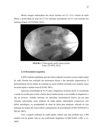 25

Mostra imagem radioscópica dos discos normais em L3 e L4 e fissura do ânulo
fibrose e positividade do teste em L5 Foi realizada nucleoplastia em L5 com remissão dos
sintomas (Figura 12) (YUNES, 2012).

FIGURA 12 Discografia, perfil coluna lombar
Fonte: (YUNES, 2012)
2.3.6 Ressonância magnética
A RM é método multiplanar que não utiliza radiação ionizante e possui amplo campo
de visão. Permite boa avaliação dos desarranjos discais e das alterações degenerativas. É
particularmente útil na análise do conteúdo do canal vertebral incluindo cone medular, raízes
da cauda eqüina e medula óssea (CECIM, 2001).
Apresenta sensibilidade de 91,7% para o diagnóstico da hérnia discal. É considerado
o estudo de escolha para avaliar a hérnia discal lombar devido a sua exatidão no diagnóstico e
não ser invasivo. Achados anormais em indivíduos assintomáticos reserva seu uso para
situações selecionadas como síndrome da cauda eqüina, radiculopatia compressiva com
déficit neurológico, ou acompanhado de sinais de alerta para neoplasia, infecção ou com
indicação de terapia não conservadora e planejamento do procedimento (FAM, GONZAGA e
HELIO, 2007).
Com a suspeita síndrome da cauda eqüina, embora seja uma entidade rara, a RM
também será de grande valia na sua confirmação diagnóstica (CARVALHO, LAIS, et al.,
2007).

 