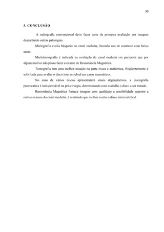 30

3. CONCLUSÃO
A radiografia convencional deve fazer parte da primeira avaliação por imagem
descartando outras patologias.
Mielografia avalia bloqueio no canal medular, fazendo uso de contraste com baixo
custo.
Mielotomografia é indicada na avaliação do canal medular em pacientes que por
algum motivo não possa fazer o exame de Ressonância Magnética.
Tomografia tem uma melhor atuação na parte óssea e anatômica, freqüentemente é
solicitada para avaliar o disco intervertebral em casos traumáticos.
No caso de vários discos apresentarem sinais degenerativos, a discografia
provocativa é indispensável na pré-cirurgia, determinando com exatidão o disco a ser tratado.
Ressonância Magnética fornece imagem com qualidade e sensibilidade superior a
outros exames do canal medular, é o método que melhor avalia o disco intervertebral.

 