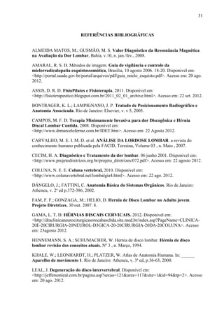 31

REFERÊNCIAS BIBLIOGRÁFICAS

ALMEIDA MATOS, M.; GUSMÃO, M. S. Valor Diagnóstico da Ressonância Magnética
na Avaliação da Dor Lombar, Bahia, v.10, n. jan./fev., 2008.
AMARAL, R. S. D. Métodos de imagem. Guia de vigilância e controle da
mielorradiculopatia esquistossomótica, Brasília, 10 agosto 2006. 18-20. Disponivel em:
<http://portal.saude.gov.br/portal/arquivos/pdf/guia_mielo_esquisto.pdf>. Acesso em: 20 ago.
2012.
ASSIS, D. R. D. FisioPilates e Fisioterapia, 2011. Disponivel em:
<http://fisioterapeutico.blogspot.com.br/2011_02_01_archive.html>. Acesso em: 22 set. 2012.
BONTRAGER, K. L.; LAMPIGNANO, J. P. Tratado de Posicionamento Radiográfico e
Anatomia Associcada. Rio de Janeiro: Elsevier, v. v 5, 2005.
CAMPOS, M. F. D. Terapia Minimamente Invasiva para dor Discogênica e Hérnia
Discal Lombar Contida, 2008. Disponivel em:
<http://www.drmarceloferraz.com.br/IDET.htm>. Acesso em: 22 Agosto 2012.
CARVALHO, M. E. I. M. D. et al. ANÁLISE DA LORDOSE LOMBAR. a revista do
conhecimento humano publicada pela FACID, Teresina, Volume 03 , n. Maio , 2007.
CECIM, H. A. Diagnóstico e Tratamento da dor lombar. 06 junho 2001. Disponivel em:
<http://www.projetodiretrizes.org.br/projeto_diretrizes/072.pdf>. Acesso em: 22 agosto 2012.
COLUNA, N. E. E. Coluna vertebral, 2010. Disponivel em:
<http://www.colunavertebral.net/lombalgia4.html>. Acesso em: 22 ago. 2012.
DÂNGELO, J.; FATTINI, C. Anatomia Básica do Sistemas Orgânicos. Rio de Janeiro:
Atheneu, v. 2ª ed p.372-386, 2002.
FAM, F. F.; GONZAGA, M.; HELIO, D. Hernia de Disco Lombar no Adulto jovem.
Projeto Diretrizes, 30 out. 2007. 8.
GAMA, L. T. D. HÉRNIAS DISCAIS CERVICAIS. 2012. Disponivel em:
<http://draclinicaneurocirurgicasorocabascltda.site.med.br/index.asp?PageName=CLINICA20E-20CIRURGIA-20NEUROL-D3GICA-20-20CIRURGIA-20DA-20COLUNA>. Acesso
em: 23agosto 2012.
HENNEMANN, S. A.; SCHUMACHER, W. Hernia de disco lombar. Hérnia de disco
lombar revisão dos conceitos atuais, Nº 3 , n. Março, 1994.
KHALE, W.; LEONHARDT, H.; PLATZER, W. Atlas de Anatomia Humana. In: ______
Aparelho de movimento 1. Rio de Janeiro: Atheneu, v. 3ª ed, p.36-63, 2000.
LEAL, J. Degeneração do disco intervertebral. Disponivel em:
<http://jeffersonleal.com.br/pagina.asp?secao=121&area=117&site=1&id=94&tp=2>. Acesso
em: 20 ago. 2012.

 