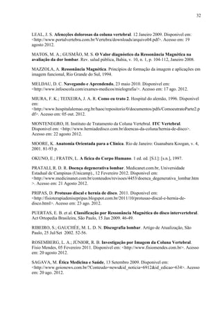 32

LEAL, J. S. Afencções dolorosas da coluna vertebral. 12 Janeiro 2009. Disponivel em:
<http://www.portalvertebra.com.br/Vertebra/downloads/arquivo04.pdf>. Acesso em: 19
agosto 2012.
MATOS, M. A.; GUSMÃO, M. S. O Valor diagnóstico da Ressonância Magnética na
avaliação da dor lombar. Rev. salud pública, Bahia, v. 10, n. 1, p. 104-112, Janeiro 2008.
MAZZOLA, A. Ressonância Magnética. Princípios de formação da imagem e aplicações em
imagem funcional, Rio Grande do Sul, 1994.
MELDAU, D. C. Navegando e Aprendendo, 23 maio 2010. Disponivel em:
<http://www.infoescola.com/exames-medicos/mielografia/>. Acesso em: 17 ago. 2012.
MIURA, F. K.; TEIXEIRA, J. A. R. Como eu trato 2. Hospital do alemão, 1996. Disponivel
em:
<http://www.hospitalalemao.org.br/haoc/repositorio/0/documentos/pdfs/ComoeutratoParte2.p
df>. Acesso em: 05 out. 2012.
MONTENEGRO, H. Instituto de Tratamento da Coluna Vertebral. ITC Vertebral.
Disponivel em: <http://www.herniadedisco.com.br/doencas-da-coluna/hernia-de-disco>.
Acesso em: 22 agosto 2012.
MOORE, K. Anatomia Orientada para a Clínica. Rio de Janeiro: Guanabara Koogan, v. 4,
2001. 81-93 p.
OKUNO, E.; FRATIN, L. A fícica do Corpo Humano. 1 ed. ed. [S.l.]: [s.n.], 1997.
PRATALI, R. D. R. Doença degenerativa lombar. Medicanet.com.br, Universidade
Estadual de Campinas (Unicamp)., 12 Fevereiro 2012. Disponivel em:
<http://www.medicinanet.com.br/conteudos/revisoes/4453/doenca_degenerativa_lombar.htm
>. Acesso em: 21 Agosto 2012.
PRIPAS, D. Protusao discal e hernia de disco. 2011. Disponivel em:
<http://fisioterapiadenisepripas.blogspot.com.br/2011/10/protusao-discal-e-hernia-dedisco.html>. Acesso em: 23 ago. 2012.
PUERTAS, E. B. et al. Classificação por Ressonância Magnética do disco intervertebral.
Act Ortopedia Brasileira, São Paulo, 15 Jan 2009. 46-49.
RIBEIRO, S.; GAUCHÉE, M. L. D. N. Discografia lombar. Artigo de Atualização, São
Paulo, 25 Jul/Set 2002. 52-56.
ROSEMBERG, L. A.; JÚNIOR, R. B. Investigação por Imagem da Coluna Vertebral.
Físio Mendes, 05 Fevereiro 2011. Disponivel em: <http://www.fisiomendes.com.br>. Acesso
em: 20 agosto 2012.
SAGAVA, M. Ética Medicina e Saúde, 13 Setembro 2009. Disponivel em:
<http://www.goionews.com.br/?Conteudo=news&id_noticia=6912&id_edicao=634>. Acesso
em: 20 ago. 2012.

 
