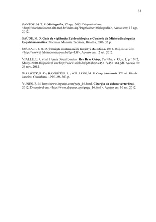 33

SANTOS, M. T. S. Mielografia, 17 ago. 2012. Disponivel em:
<http://marcotuliosette.site.med.br/index.asp?PageName=Mielografia>. Acesso em: 17 ago.
2012.
SAÚDE, M. D. Guia de vigilâmcia Epidemiológica e Controle da Mieloradiculopatia
Esquistossomótica. Normas e Manuais Técnicos, Brasília, 2006. 32 p.
SOUZA, F. F. R. D. Cirurgia minimamente invasiva da coluna, 2011. Disponivel em:
<http://www.drfabianosouza.com.br/?p=136>. Acesso em: 12 set. 2012.
VIALLE, L. R. et al. Hernia Discal Lombar. Rev Bras Ortop, Curitiba, v. 45, n. 1, p. 17-22,
Março 2010. Disponível em: http://www.scielo.br/pdf/rbort/v45n1/v45n1a04.pdf. Acesso em:
24 nov. 2012.
WARWICK, R. D.; BANNISTER, L.; WILLIANS, M. P. Gray Anatomia. 37ª. ed. Rio de
Janeiro: Guanabara, 1995. 288-303 p.
YUNES, R. M. http://www.dryunes.com/page_16.html. Cirurgia da coluna verterbral,
2012. Disponivel em: <http://www.dryunes.com/page_16.html>. Acesso em: 10 set. 2012.

 