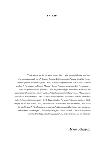 EPIGRAFE

"Pode ser que um dia deixemos de nos falar... Mas, enquanto houver amizade,
Faremos as pazes de novo". Seremos Sempre Amigos, portanto Sempre Nos Falaremos...
"Pode ser que um dia o tempo passe... Mas, se a amizade permanecer, Um de outro se há-de
lembrar". Passaremos os Dias do "Tempo" Juntos, Portanto a Amizade Será Permanente....
"Pode ser que um dia nos afastemos... Mas, se formos amigos de verdade, A amizade nos
reaproximará". Estaremos Sempre Juntos, Portanto Jamais Nos Afastaremos... "Pode ser que
um dia não mais existamos... Mas, se ainda sobrar amizade, Nasceremos de novo, um para o
outro". Nossos Encontros Sempre Serão Predestinados, Portanto Voltaremos Juntos... "Pode
ser que um dia tudo acabe... Mas, com a amizade construiremos tudo novamente, Cada vez de
forma diferente". “Sendo único e inesquecível cada momento Que juntos viveremos e nos
lembraremos para sempre”. "Há duas formas para viver a sua vida: Uma é acreditar que
não existe milagre. A outra é acreditar que todas as coisas são um milagre".

Albert Einstein

 