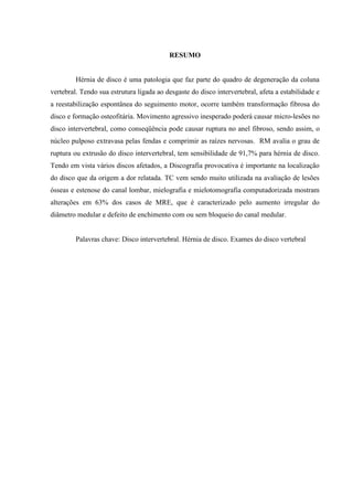 RESUMO

Hérnia de disco é uma patologia que faz parte do quadro de degeneração da coluna
vertebral. Tendo sua estrutura ligada ao desgaste do disco intervertebral, afeta a estabilidade e
a reestabilização espontânea do seguimento motor, ocorre também transformação fibrosa do
disco e formação osteofitária. Movimento agressivo inesperado poderá causar micro-lesões no
disco intervertebral, como conseqüência pode causar ruptura no anel fibroso, sendo assim, o
núcleo pulposo extravasa pelas fendas e comprimir as raízes nervosas. RM avalia o grau de
ruptura ou extrusão do disco intervertebral, tem sensibilidade de 91,7% para hérnia de disco.
Tendo em vista vários discos afetados, a Discografia provocativa é importante na localização
do disco que da origem a dor relatada. TC vem sendo muito utilizada na avaliação de lesões
ósseas e estenose do canal lombar, mielografia e mielotomografia computadorizada mostram
alterações em 63% dos casos de MRE, que é caracterizado pelo aumento irregular do
diâmetro medular e defeito de enchimento com ou sem bloqueio do canal medular.

Palavras chave: Disco intervertebral. Hérnia de disco. Exames do disco vertebral

 