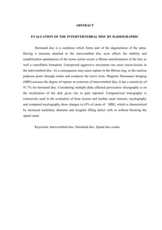 ABSTRACT

EVALUATION OF THE INTERVERTEBRAL DISC BY RADIOGRAPHIC

Herniated disc is a condition which forms part of the degeneration of the spine.
Having a structure attached to the intervertebral disc wear affects the stability and
restabilization spontaneous of the motor action occurs a fibrous transformation of the disc as
well a osteofitária formation. Unexpected aggressive movement can cause micro-lesions in
the intervertebral disc. As a consequence may cause rupture in the fibrous ring, so the nucleus
pulposus pours through cracks and compress the nerve roots. Magnetic Resonance Imaging
(MRI) assesses the degree of rupture or extrusion of intervertebral disc; it has a sensitivity of
91.7% for herniated disc. Considering multiple disks affected provocative discography is on
the localization of the disk gives rise to pain reported. Computerized tomography is
extensively used in the evaluation of bone lesions and lumbar canal stenosis, myelography
and computed myelography show changes in 63% of cases of MRE, which is characterized
by increased medullary diameter and irregular filling defect with or without blocking the
spinal canal.

Keywords: Intervertebral disc. Herniated disc. Spinal disc exams.

 