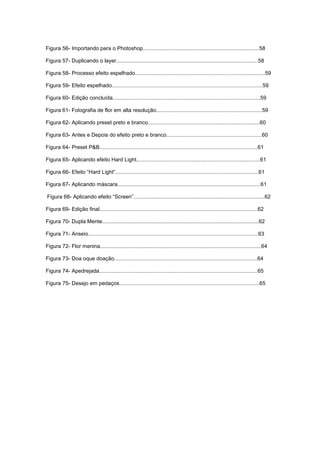 Figura 56- Importando para o Photoshop..............................................................................58
Figura 57- Duplicando o layer...............................................................................................58
Figura 58- Processo efeito espelhado.......................................................................................59
Figura 59- Efeito espelhado.....................................................................................................59
Figura 60- Edição concluída...................................................................................................59
Figura 61- Fotografia de flor em alta resolução.......................................................................59
Figura 62- Aplicando preset preto e branco...........................................................................60
Figura 63- Antes e Depois do efeito preto e branco................................................................60
Figura 64- Preset P&B..........................................................................................................61
Figura 65- Aplicando efeito Hard Light...................................................................................61
Figura 66- Efeito “Hard Light”................................................................................................61
Figura 67- Aplicando máscara................................................................................................61
Figura 68- Aplicando efeito “Screen”........................................................................................62
Figura 69- Edição final..........................................................................................................62
Figura 70- Dupla Mente.........................................................................................................62
Figura 71- Anseio..................................................................................................................63
Figura 72- Flor menina............................................................................................................64
Figura 73- Doa oque doação................................................................................................64
Figura 74- Apedrejada..........................................................................................................65
Figura 75- Desejo em pedaços..............................................................................................65
 