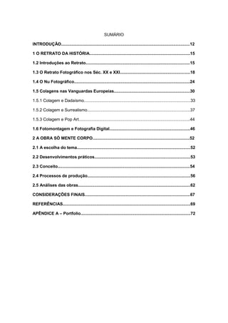SUMÁRIO
INTRODUÇÃO..............................................................................................................12
1 O RETRATO DA HISTÓRIA......................................................................................15
1.2 Introduções ao Retrato.........................................................................................15
1.3 O Retrato Fotográfico nos Séc. XX e XXI............................................................18
1.4 O Nu Fotográfico...................................................................................................24
1.5 Colagens nas Vanguardas Europeias.................................................................30
1.5.1 Colagem e Dadaísmo...........................................................................................33
1.5.2 Colagem e Surrealismo........................................................................................37
1.5.3 Colagem e Pop Art...............................................................................................44
1.6 Fotomontagem e Fotografia Digital.....................................................................46
2 A OBRA SÓ MENTE CORPO...................................................................................52
2.1 A escolha do tema.................................................................................................52
2.2 Desenvolvimentos práticos..................................................................................53
2.3 Conceito.................................................................................................................54
2.4 Processos de produção........................................................................................56
2.5 Análises das obras................................................................................................62
CONSIDERAÇÕES FINAIS..........................................................................................67
REFERÊNCIAS.............................................................................................................69
APÊNDICE A – Portfolio..............................................................................................72
 