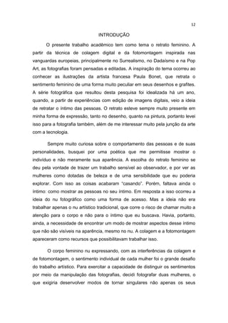 12
INTRODUÇÃO
O presente trabalho acadêmico tem como tema o retrato feminino. A
partir da técnica de colagem digital e da fotomontagem inspirada nas
vanguardas europeias, principalmente no Surrealismo, no Dadaísmo e na Pop
Art, as fotografias foram pensadas e editadas. A inspiração do tema ocorreu ao
conhecer as ilustrações da artista francesa Paula Bonet, que retrata o
sentimento feminino de uma forma muito peculiar em seus desenhos e grafites.
A série fotográfica que resultou desta pesquisa foi idealizada há um ano,
quando, a partir de experiências com edição de imagens digitais, veio a ideia
de retratar o íntimo das pessoas. O retrato esteve sempre muito presente em
minha forma de expressão, tanto no desenho, quanto na pintura, portanto levei
isso para a fotografia também, além de me interessar muito pela junção da arte
com a tecnologia.
Sempre muito curiosa sobre o comportamento das pessoas e de suas
personalidades, busquei por uma poética que me permitisse mostrar o
indivíduo e não meramente sua aparência. A escolha do retrato feminino se
deu pela vontade de trazer um trabalho sensível ao observador, e por ver as
mulheres como dotadas de beleza e de uma sensibilidade que eu poderia
explorar. Com isso as coisas acabaram “casando”. Porém, faltava ainda o
íntimo: como mostrar as pessoas no seu íntimo. Em resposta a isso ocorreu a
ideia do nu fotográfico como uma forma de acesso. Mas a ideia não era
trabalhar apenas o nu artístico tradicional, que corre o risco de chamar muito a
atenção para o corpo e não para o íntimo que eu buscava. Havia, portanto,
ainda, a necessidade de encontrar um modo de mostrar aspectos desse íntimo
que não são visíveis na aparência, mesmo no nu. A colagem e a fotomontagem
apareceram como recursos que possibilitavam trabalhar isso.
O corpo feminino nu expressando, com as interferências da colagem e
de fotomontagem, o sentimento individual de cada mulher foi o grande desafio
do trabalho artístico. Para exercitar a capacidade de distinguir os sentimentos
por meio da manipulação das fotografias, decidi fotografar duas mulheres, o
que exigiria desenvolver modos de tornar singulares não apenas os seus
 