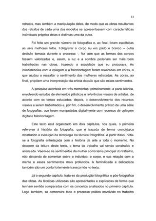 13
retratos, mas também a manipulação deles, de modo que as obras resultantes
dos retratos de cada uma das modelos se apresentassem com características
individuais próprias delas e distintas uma da outra.
Foi feito um grande número de fotografias e, ao final, foram escolhidas
as seis melhores fotos. Fotografar o corpo nu em preto e branco – outra
decisão tomada durante o processo -, fez com que as formas dos corpos
fossem valorizadas e, assim, a luz e a sombra poderiam ser mais bem
trabalhadas nas obras, trazendo a suavidade que eu procurava. As
interferências com a colagem e a fotomontagem foram realizadas em cores, o
que ajudou a ressaltar o sentimento das mulheres retratadas. As obras, ao
final, propõem uma interpretação da artista daquilo que são esses sentimentos.
A pesquisa acontece em três momentos: primeiramente, a parte teórica,
envolvendo estudos de elementos plásticos e referências visuais de artistas, de
acordo com os temas estudados; depois, o desenvolvimento dos recursos
visuais a serem trabalhados e, por fim, o desenvolvimento prático de uma série
de fotografias, que foram manipuladas digitalmente com recursos de colagem
digital e fotomontagem.
Este texto está organizado em dois capítulos, nos quais, o primeiro
refere-se à história da fotografia, que é traçada de forma cronológica
mostrando a evolução da tecnologia na técnica fotográfica. A partir disso, nota-
se a fotografia entrelaçada com a história da arte a todo o momento. No
decorrer da leitura deste texto, o tema do trabalho vai sendo construído e
analisado. Veem-se os sentimentos da mulher como tema principal do trabalho,
não deixando de comentar sobre o indivíduo, o corpo, e sua relação com a
mente e esses sentimentos mais profundos. A feminilidade e delicadeza
também são um ponto fortemente transcorrido no texto.
Já o segundo capítulo, trata-se da produção fotográfica e pós-fotográfica
das obras. As técnicas utilizadas são apresentadas e explicadas de forma que
tenham sentido comparadas com os conceitos analisados no primeiro capítulo.
Logo também, se demonstra todo o processo prático envolvido no trabalho
 