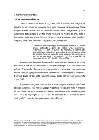 15
O RETRATO DA HISTÓRIA
1.2 Introduções ao Retrato
Quando falamos de retratos, logo nos vêm à mente uma imagem de
alguém ou um grupo de pessoas com suas variadas características. Essa
imagem é relacionada com os primeiros retratos feitos antigamente, pois o
surgimento desta prática é um fato muito marcante na história da arte, onde a
burguesia pedia aos mais famosos pintores para retratarem suas famílias.
Segundo o livro “Um retrato de Giacometti”, de James Lord:
O retrato é a representação de uma figura individual ou de um
grupo, elaborada a partir de modelo vivo, documentos,
fotografias, ou com o auxílio da memória, o retrato (do
latim retrahere, copiar) em seu sentido primeiro ligado à ideia
de mimese. Por essa razão, foi muito utilizado nas academias e
escolas de arte para o aprendizado do ofício e domínio da
técnica no século XIV. (LORD, 1998, p.159)
O retrato, na história da fotografia foi muito utilizado, inicialmente, como
base para a pintura. Posteriormente a fotografia começou a ter sua expressão
própria. A fotografia não começou com um único criador. Ao longo do tempo
muitas pessoas agregaram conceitos e processos, dando origem à fotografia.
No início desse período está à câmara escura, criada por Giovanni Della Porta
1
, em 1558.
A primeira fotografia reconhecida é uma imagem produzida em Saint
Loup de Varennes, pelo francês Joseph Nicéphore Niépce, em 1826. A imagem
foi produzida com uma espécie de câmera não convencional, sendo exigidas
oito horas de exposição à luz do sol. O processo ficou conhecido como
“heliografia”, o que significa gravura com a luz (Figura 1).
1
Outras fontes tomam o físico árabe, conhecido por Alhazen, como verdadeiro descritor da câmara escura. Nascido
em 965 a.C. no que hoje conhecemos como Iraque, Alhazen foi nomeado pai do método científico moderno. Sua
relação com a câmara escura advém de seus estudos sobre o fenômeno dos corpos celestes no horizonte epelas
observações sobre os fenômenos da refracção da luz.
 