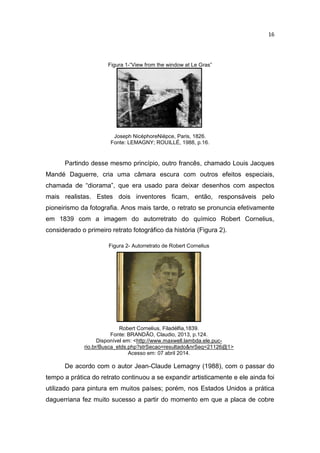 16
Figura 1-“View from the window at Le Gras”
Joseph NicéphoreNiépce, Paris, 1826.
Fonte: LEMAGNY; ROUILLÉ, 1988, p.16.
Partindo desse mesmo princípio, outro francês, chamado Louis Jacques
Mandé Daguerre, cria uma câmara escura com outros efeitos especiais,
chamada de “diorama”, que era usado para deixar desenhos com aspectos
mais realistas. Estes dois inventores ficam, então, responsáveis pelo
pioneirismo da fotografia. Anos mais tarde, o retrato se pronuncia efetivamente
em 1839 com a imagem do autorretrato do químico Robert Cornelius,
considerado o primeiro retrato fotográfico da história (Figura 2).
Figura 2- Autorretrato de Robert Cornelius
Robert Cornelius, Filadélfia,1839.
Fonte: BRANDÃO, Claudio, 2013, p.124.
Disponível em: <http://www.maxwell.lambda.ele.puc-
rio.br/Busca_etds.php?strSecao=resultado&nrSeq=21126@1>
Acesso em: 07 abril 2014.
De acordo com o autor Jean-Claude Lemagny (1988), com o passar do
tempo a prática do retrato continuou a se expandir artisticamente e ele ainda foi
utilizado para pintura em muitos países; porém, nos Estados Unidos a prática
daguerriana fez muito sucesso a partir do momento em que a placa de cobre
 