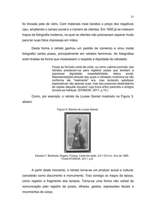 17
foi trocada pela de vidro. Com materiais mais baratos o preço dos negativos
caiu, ampliando o campo social e o número de clientes. Em 1850 já se notavam
traços da fotografia moderna, na qual os clientes não precisavam esperar muito
para ter suas fotos impressas em mãos.
Desta forma o retrato ganhou um padrão de comércio e virou moda
fotografar certas poses, principalmente em retratos femininos. As fotografias
eram tiradas de forma que mostrassem o respeito e dignidade do retratado.
Fosse ao formato carte-de-visite, ou como cabinet portraits, tais
retratos prestavam-se para registrar poses que tendiam a
expressar dignidade, respeitabilidade, status social.
Representações através das quais o retratado mostrava-se não
conforme ele "realmente" era, mas tentando satisfazer
expectativas não apenas suas, mas dos possíveis destinatários
de cópias daquele souvenir cuja troca entre parentes e amigos
tornara-se habitual. (STANCIK, 2011, p.10.)
Como, por exemplo, o retrato de Louise Gamet mostrado na Figura 3,
abiaxo:
Figura 3- Retrato de Louise Gamet
Estúdio F. Berthault, Angers, França. Carte-de-visite, 5,5 × 9,0 cm. Ano de 1880.
Fonte:STANCIK, 2011, p.8.
A partir deste momento, o retrato torna-se um produto social e cultural,
concebido como documento e monumento. Traz consigo os traços da época,
como registro e fragmento dos tempos. Torna-se uma forma não verbal de
comunicação pelo registro de poses, olhares, gestos, expressões faciais e
movimentos do corpo.
 