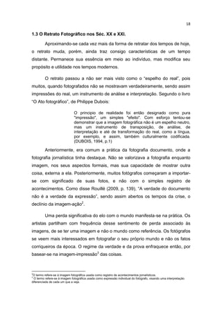 18
1.3 O Retrato Fotográfico nos Séc. XX e XXI.
Aproximando-se cada vez mais da forma de retratar dos tempos de hoje,
o retrato muda, porém, ainda traz consigo características de um tempo
distante. Permanece sua essência em meio ao indivíduo, mas modifica seu
propósito e utilidade nos tempos modernos.
O retrato passou a não ser mais visto como o “espelho do real”, pois
muitos, quando fotografados não se mostravam verdadeiramente, sendo assim
impressões do real, um instrumento de análise e interpretação. Segundo o livro
“O Ato fotográfico”, de Philippe Dubois:
O principio de realidade foi então designado como pura
"impressão", um simples "efeito". Com esforço tentou-se
demonstrar que a imagem fotográfica não é um espelho neutro,
mas um instrumento de transposição, de análise, de
interpretação e até de transformação do real, como a língua,
por exemplo, e assim, também culturalmente codificada.
(DUBOIS, 1994, p.1)
Anteriormente, era comum a prática da fotografia documento, onde a
fotografia jornalística tinha destaque. Não se valorizava a fotografia enquanto
imagem, nos seus aspectos formais, mas sua capacidade de mostrar outra
coisa, externa a ela. Posteriormente, muitos fotógrafos começaram a importar-
se com significado de suas fotos, e não com o simples registro de
acontecimentos. Como disse Rouillé (2009, p. 139), “A verdade do documento
não é a verdade da expressão”, sendo assim abertos os tempos da crise, o
declínio da imagem-ação2
.
Uma perda significativa do elo com o mundo manifesta-se na prática. Os
artistas partilham com frequência desse sentimento de perda associado às
imagens, de se ter uma imagem e não o mundo como referência. Os fotógrafos
se veem mais interessados em fotografar o seu próprio mundo e não os fatos
corriqueiros da época. O regime da verdade e da prova enfraquece então, por
basear-se na imagem-impressão3
das coisas.
2
O termo refere-se à imagem fotográfica usada como registro de acontecimentos jornalísticos.
3
O termo refere-se à imagem fotográfica usada como expressão individual do fotógrafo, visando uma interpretação
diferenciada de cada um que a veja.
 