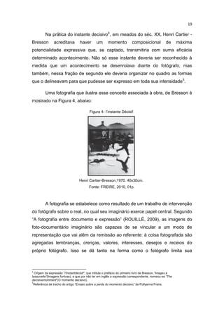 19
Na prática do instante decisivo4
, em meados do séc. XX, Henri Cartier -
Bresson acreditava haver um momento composicional de máxima
potencialidade expressiva que, se captado, transmitiria com suma eficácia
determinado acontecimento. Não só esse instante deveria ser reconhecido à
medida que um acontecimento se desenrolava diante do fotógrafo, mas
também, nessa fração de segundo ele deveria organizar no quadro as formas
que o delineavam para que pudesse ser expresso em toda sua intensidade5
.
Uma fotografia que ilustra esse conceito associada à obra, de Bresson é
mostrado na Figura 4, abaixo:
Figura 4- I’instante Décisif
Henri Cartier-Bresson,1970. 40x30cm.
Fonte: FREIRE, 2010, 01p.
A fotografia se estabelece como resultado de um trabalho de intervenção
do fotógrafo sobre o real, no qual seu imaginário exerce papel central. Segundo
“A fotografia entre documento e expressão” (ROUILLÉ, 2009), as imagens do
foto-documentário imaginário são capazes de se vincular a um modo de
representação que vai além da remissão ao referente: à coisa fotografada são
agregadas lembranças, crenças, valores, interesses, desejos e receios do
próprio fotógrafo. Isso se dá tanto na forma como o fotógrafo limita sua
4
Origem da expressão ”I'instantdécisif”, que intitula o prefácio do primeiro livro de Bresson,”Images à
lasauvette”(Imagens furtivas), e que por não ter em inglês a expressão correspondente, nomeou-se “The
decisivemomment”(O momento decisivo).
5
Referência de trecho do artigo “Ensaio sobre a perda do momento decisivo” de Pollyanna Freire.
 