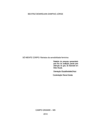 BEATRIZ DEMIRDJIAN SAMPAIO JORGE
SÓ MENTE CORPO: Retratos da sensibilidade feminina
Relatório de pesquisa apresentado
para fins de avaliação parcial para
obtenção do grau de Bacharel em
ArtesVisuais.
Orientação:EluizaBortolottoGhizzi
Coorientação:RenanKubota
CAMPO GRANDE – MS
2014
 