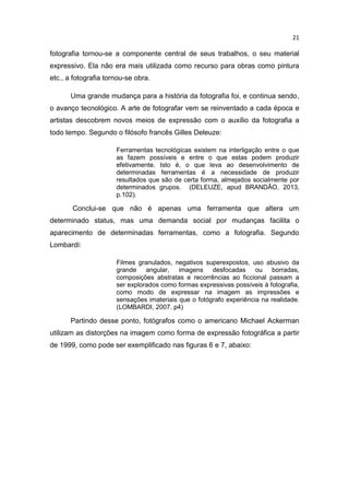 21
fotografia tornou-se a componente central de seus trabalhos, o seu material
expressivo. Ela não era mais utilizada como recurso para obras como pintura
etc., a fotografia tornou-se obra.
Uma grande mudança para a história da fotografia foi, e continua sendo,
o avanço tecnológico. A arte de fotografar vem se reinventado a cada época e
artistas descobrem novos meios de expressão com o auxílio da fotografia a
todo tempo. Segundo o filósofo francês Gilles Deleuze:
Ferramentas tecnológicas existem na interligação entre o que
as fazem possíveis e entre o que estas podem produzir
efetivamente. Isto é, o que leva ao desenvolvimento de
determinadas ferramentas é a necessidade de produzir
resultados que são de certa forma, almejados socialmente por
determinados grupos. (DELEUZE, apud BRANDÃO, 2013,
p.102).
Conclui-se que não é apenas uma ferramenta que altera um
determinado status, mas uma demanda social por mudanças facilita o
aparecimento de determinadas ferramentas, como a fotografia. Segundo
Lombardi:
Filmes granulados, negativos superexpostos, uso abusivo da
grande angular, imagens desfocadas ou borradas,
composições abstratas e recorrências ao ficcional passam a
ser explorados como formas expressivas possíveis à fotografia,
como modo de expressar na imagem as impressões e
sensações imateriais que o fotógrafo experiência na realidade.
(LOMBARDI, 2007. p4)
Partindo desse ponto, fotógrafos como o americano Michael Ackerman
utilizam as distorções na imagem como forma de expressão fotográfica a partir
de 1999, como pode ser exemplificado nas figuras 6 e 7, abaixo:
 