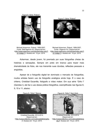 22
Figura 6- Série “Poland”
Figura 7- Série “Poland”
Michael Ackerman, Poland, 1999-2007.
Fonte: SiteI’Agence VU .Disponível em
<http://www.agencevu.com/stories/index.php?i
d=144&p=1> Acesso em: 10 jun. 2014.
Michael Ackerman, Poland, 1999-2007.
Fonte: I’Agence VU. Disponível em
<http://www.agencevu.com/stories/index.php?i
d=144&p=1> Acesso em: 10 jun. 2014.
Ackerman, desde jovem, foi premiado por suas fotografias cheias de
histórias e sensações. Sempre em preto em branco para trazer mais
dramaticidade às fotos, ele nos transmite suas dúvidas, reflexões pessoais e
angústias.
Apesar de a fotografia digital ter dominado o mercado de fotografias,
muitos artistas fazem uso da fotografia analógica ainda hoje. É o caso do
chileno, Cristóbal Escanilla, fotógrafo e vídeo maker. Em sua série “Girls I”
(Garotas I), ele faz o uso dessa prática fotográfica, exemplificada nas figuras 8,
9, 10 e 11, abaixo:
Figura 8- “Girls I” Bianca Figura 9- “Girls I” Sem título
Cristóbal Escanilla, 2012-2014.
Disponível em:
<http://cargocollective.com/cabinadelafoto/girls-
I> Acesso em: 10 jun. 2014.
Cristóbal Escanilla, 2012-2014.
Disponível em:
<http://cargocollective.com/cabinadelafoto/g
irls-I> Acesso em: 10 jun. 2014.
 