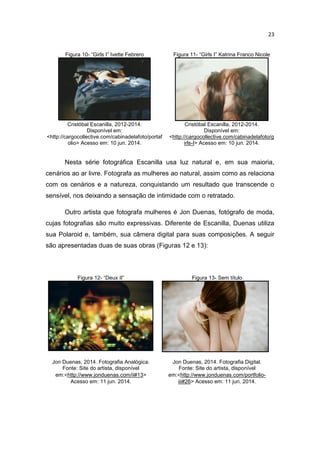 23
Figura 10- “Girls I” Ivette Febrero Figura 11- “Girls I” Katrina Franco Nicole
Cristóbal Escanilla, 2012-2014.
Disponível em:
<http://cargocollective.com/cabinadelafoto/portaf
olio> Acesso em: 10 jun. 2014.
Cristóbal Escanilla, 2012-2014.
Disponível em:
<http://cargocollective.com/cabinadelafoto/g
irls-I> Acesso em: 10 jun. 2014.
Nesta série fotográfica Escanilla usa luz natural e, em sua maioria,
cenários ao ar livre. Fotografa as mulheres ao natural, assim como as relaciona
com os cenários e a natureza, conquistando um resultado que transcende o
sensível, nos deixando a sensação de intimidade com o retratado.
Outro artista que fotografa mulheres é Jon Duenas, fotógrafo de moda,
cujas fotografias são muito expressivas. Diferente de Escanilla, Duenas utiliza
sua Polaroid e, também, sua câmera digital para suas composições. A seguir
são apresentadas duas de suas obras (Figuras 12 e 13):
Figura 12- “Deux II” Figura 13- Sem título
Jon Duenas, 2014. Fotografia Analógica.
Fonte: Site do artista, disponível
em:<http://www.jonduenas.com/ii#13>
Acesso em: 11 jun. 2014.
Jon Duenas, 2014. Fotografia Digital.
Fonte: Site do artista, disponível
em:<http://www.jonduenas.com/portfolio-
iii#26> Acesso em: 11 jun. 2014.
 