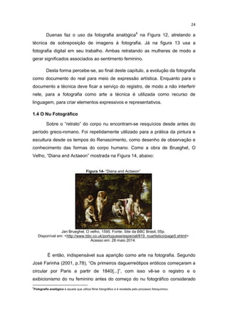 24
Duenas faz o uso da fotografia analógica6
na Figura 12, atrelando a
técnica de sobreposição de imagens à fotografia. Já na figura 13 usa a
fotografia digital em seu trabalho. Ambas retratando as mulheres de modo a
gerar significados associados ao sentimento feminino.
Desta forma percebe-se, ao final deste capítulo, a evolução da fotografia
como documento do real para meio de expressão artística. Enquanto para o
documento a técnica deve ficar a serviço do registro, de modo a não interferir
nele, para a fotografia como arte a técnica é utilizada como recurso de
linguagem, para criar elementos expressivos e representativos.
1.4 O Nu Fotográfico
Sobre o “retrato” do corpo nu encontram-se resquícios desde antes do
período greco-romano. Foi repetidamente utilizado para a prática da pintura e
escultura desde os tempos do Renascimento, como desenho de observação e
conhecimento das formas do corpo humano. Como a obra de Brueghel, O
Velho, “Diana and Actaeon” mostrada na Figura 14, abaixo:
Figura 14- “Diana and Actaeon”
Jan Brueghel, O velho, 1595. Fonte: Site da BBC Brasil, 05p.
Disponível em: <http://www.bbc.co.uk/portuguese/especial/819_nuartistico/page5.shtml>
Acesso em: 28 maio 2014.
É então, indispensável sua aparição como arte na fotografia. Segundo
José Farinha (2001, p.78), “Os primeiros daguerreótipos eróticos começaram a
circular por Paris a partir de 1840[...]”, com isso vê-se o registro e o
exibicionismo do nu feminino antes do começo do nu fotográfico considerado
6
Fotografia analógica é aquela que utiliza filme fotográfico e é revelada pelo processo fotoquímico.
 
