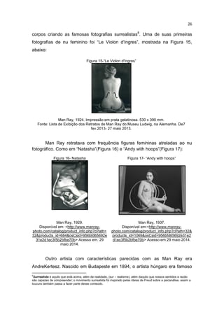 26
corpos criando as famosas fotografias surrealistas8
. Uma de suas primeiras
fotografias de nu feminino foi “Le Violon d'Ingres”, mostrada na Figura 15,
abaixo:
Figura 15-“Le Violon d'Ingres”
Man Ray, 1924. Impressão em prata gelatinosa. 530 x 390 mm.
Fonte: Lista de Exibição dos Retratos de Man Ray do Museu Ludwig, na Alemanha. De7
fev.2013- 27 maio 2013.
Man Ray retratava com frequência figuras femininas atreladas ao nu
fotográfico. Como em “Natasha”(Figura 16) e “Andy with hoops”(Figura 17):
Figura 16- Natasha Figura 17- “Andy with hoops”
Man Ray, 1929.
Disponível em: <http://www.manray-
photo.com/catalog/product_info.php?cPath=
32&products_id=684&osCsid=956bfd65692e
31e2d1ec3f5b2bfbe70b> Acesso em: 29
maio 2014.
Man Ray, 1937.
Disponível em:<http://www.manray-
photo.com/catalog/product_info.php?cPath=32&
products_id=1069&osCsid=956bfd65692e31e2
d1ec3f5b2bfbe70b> Acesso em:29 maio 2014.
Outro artista com características parecidas com as Man Ray era
AndreKertesz. Nascido em Budapeste em 1894, o artista húngaro era famoso
8
Surrealista é aquilo que está acima, além da realidade, (sur – realisme), além daquilo que nossos sentidos e razão
são capazes de compreender; o movimento surrealista foi inspirado pelas ideias de Freud sobre a psicanálise, assim a
loucura também passa a fazer parte desse conteúdo.
 
