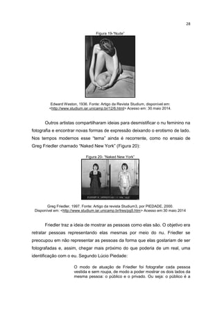 28
Figura 19-“Nude”
Edward Weston, 1936. Fonte: Artigo da Revista Studium, disponível em:
<http://www.studium.iar.unicamp.br/12/6.html> Acesso em: 30 maio 2014.
Outros artistas compartilharam ideias para desmistificar o nu feminino na
fotografia e encontrar novas formas de expressão deixando o erotismo de lado.
Nos tempos modernos esse “tema” ainda é recorrente, como no ensaio de
Greg Friedler chamado “Naked New York” (Figura 20):
Figura 20- “Naked New York”
Greg Friedler, 1997. Fonte: Artigo da revista Studium3, por PIEDADE, 2000.
Disponível em: <http://www.studium.iar.unicamp.br/tres/pg5.htm> Acesso em:30 maio 2014
Friedler traz a ideia de mostrar as pessoas como elas são. O objetivo era
retratar pessoas representando elas mesmas por meio do nu. Friedler se
preocupou em não representar as pessoas da forma que elas gostariam de ser
fotografadas e, assim, chegar mais próximo do que poderia de um real, uma
identificação com o eu. Segundo Lúcio Piedade:
O modo de atuação de Friedler foi fotografar cada pessoa
vestida e sem roupa, de modo a poder mostrar os dois lados da
mesma pessoa: o público e o privado. Ou seja: o público é a
 