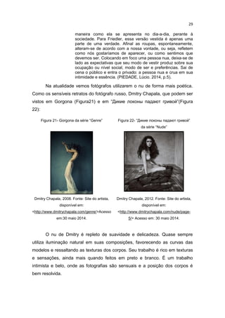 29
maneira como ela se apresenta no dia-a-dia, perante à
sociedade. Para Friedler, essa versão vestida é apenas uma
parte de uma verdade. Afinal as roupas, espontaneamente,
alteram-se de acordo com a nossa vontade, ou seja, refletem
como nós gostaríamos de aparecer, ou como sentimos que
devemos ser. Colocando em foco uma pessoa nua, deixa-se de
lado as expectativas que seu modo de vestir produz sobre sua
ocupação ou nível social, modo de ser e preferências. Sai de
cena o público e entra o privado: a pessoa nua e crua em sua
intimidade e essência. (PIEDADE, Lúcio. 2014, p.5).
Na atualidade vemos fotógrafos utilizarem o nu de forma mais poética.
Como os sensíveis retratos do fotógrafo russo, Dmitry Chapala, que podem ser
vistos em Gorgona (Figura21) e em “Дикие локоны падают гривой”(Figura
22):
Figura 21- Gorgona da série “Genre” Figura 22- “Дикие локоны падают гривой”
da série “Nude”
Dmitry Chapala, 2008. Fonte: Site do artista,
disponível em:
<http://www.dmitrychapala.com/genre/>Acesso
em:30 maio 2014.
Dmitry Chapala, 2012. Fonte: Site do artista,
disponível em:
<http://www.dmitrychapala.com/nude/page-
5/> Acesso em: 30 maio 2014.
O nu de Dmitry é repleto de suavidade e delicadeza. Quase sempre
utiliza iluminação natural em suas composições, favorecendo as curvas das
modelos e ressaltando as texturas dos corpos. Seu trabalho é rico em texturas
e sensações, ainda mais quando feitos em preto e branco. É um trabalho
intimista e belo, onde as fotografias são sensuais e a posição dos corpos é
bem resolvida.
 