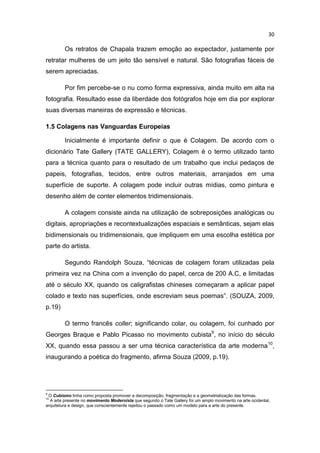 30
Os retratos de Chapala trazem emoção ao expectador, justamente por
retratar mulheres de um jeito tão sensível e natural. São fotografias fáceis de
serem apreciadas.
Por fim percebe-se o nu como forma expressiva, ainda muito em alta na
fotografia. Resultado esse da liberdade dos fotógrafos hoje em dia por explorar
suas diversas maneiras de expressão e técnicas.
1.5 Colagens nas Vanguardas Europeias
Inicialmente é importante definir o que é Colagem. De acordo com o
dicionário Tate Gallery (TATE GALLERY), Colagem é o termo utilizado tanto
para a técnica quanto para o resultado de um trabalho que inclui pedaços de
papeis, fotografias, tecidos, entre outros materiais, arranjados em uma
superfície de suporte. A colagem pode incluir outras mídias, como pintura e
desenho além de conter elementos tridimensionais.
A colagem consiste ainda na utilização de sobreposições analógicas ou
digitais, apropriações e recontextualizações espaciais e semânticas, sejam elas
bidimensionais ou tridimensionais, que impliquem em uma escolha estética por
parte do artista.
Segundo Randolph Souza, “técnicas de colagem foram utilizadas pela
primeira vez na China com a invenção do papel, cerca de 200 A.C, e limitadas
até o século XX, quando os caligrafistas chineses começaram a aplicar papel
colado e texto nas superfícies, onde escreviam seus poemas”. (SOUZA, 2009,
p.19)
O termo francês coller; significando colar, ou colagem, foi cunhado por
Georges Braque e Pablo Picasso no movimento cubista9
, no início do século
XX, quando essa passou a ser uma técnica característica da arte moderna10
,
inaugurando a poética do fragmento, afirma Souza (2009, p.19).
9
O Cubismo tinha como proposta promover a decomposição, fragmentação e a geometrialização das formas.
10
A arte presente no movimento Modernista que segundo o Tate Gallery foi um amplo movimento na arte ocidental,
arquitetura e design, que conscientemente rejeitou o passado como um modelo para a arte do presente.
 